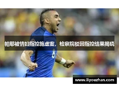 帕耶被情妇指控施虐案，检察院驳回指控结果揭晓