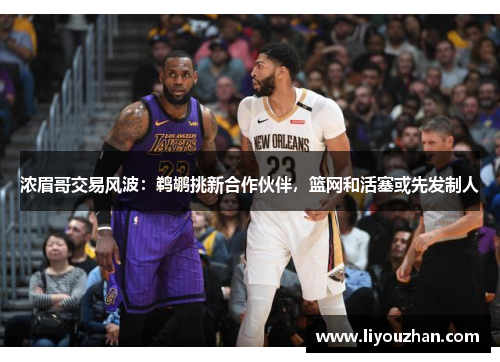 浓眉哥交易风波：鹈鹕挑新合作伙伴，篮网和活塞或先发制人